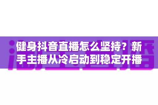 健身抖音直播怎么坚持?新手主播从冷启动到稳定开播的完整实战指南 健身抖音直播怎么坚持?新手主播从冷启动到稳定开播的完整实战指南