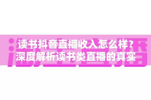读书抖音直播收入怎么样?深度解析读书类直播的真实收益与变现前景 读书抖音直播收入怎么样?深度解析读书类直播的真实收益与变现前景