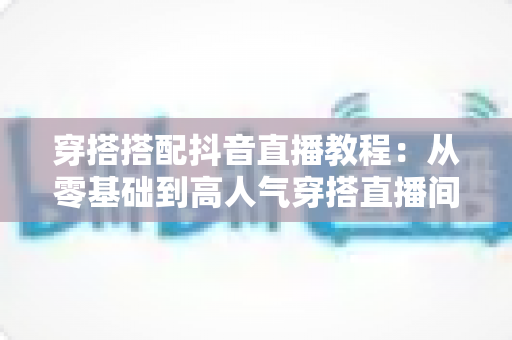 穿搭搭配抖音直播教程:从零基础到高人气穿搭直播间的完整实战指南 穿搭搭配抖音直播教程:从零基础到高人气穿搭直播间的完整实战指南