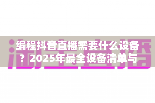 编程抖音直播需要什么设备？2025年最全设备清单与配置方案详解