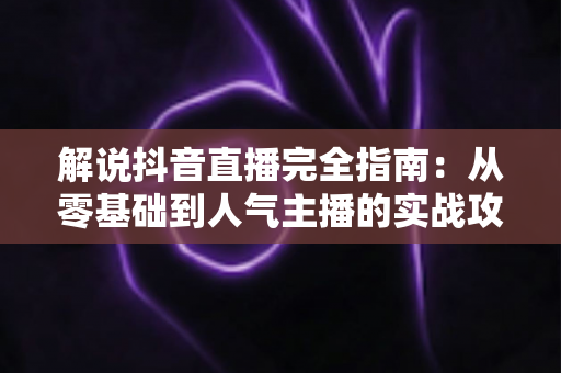 解说抖音直播完全指南：从零基础到人气主播的实战攻略