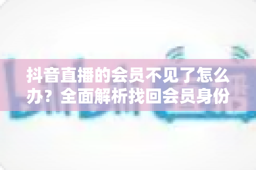 抖音直播的会员不见了怎么办?全面解析找回会员身份的实用方法与预防指南 抖音直播的会员不见了怎么办?全面解析找回会员身份的实用方法与预防指南