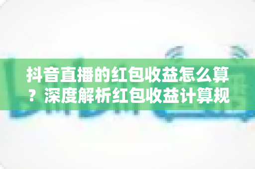 抖音直播的红包收益怎么算?深度解析红包收益计算规则、提现流程与增收技巧全指南 抖音直播的红包收益怎么算?深度解析红包收益计算规则、提现流程与增收技巧全指南