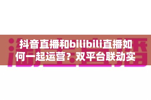 抖音直播和bilibili直播如何一起运营?双平台联动实战攻略:内容策略、流量互导与变现增长全解析 抖音直播和bilibili直播如何一起运营?双平台联动实战攻略:内容策略、流量互导与变现增长全解析