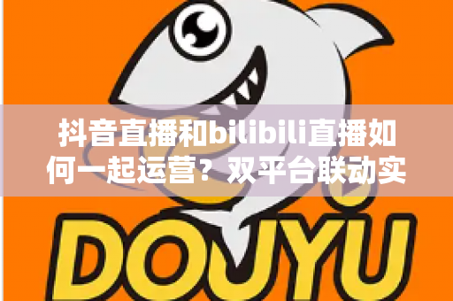 抖音直播和bilibili直播如何一起运营?双平台联动实战攻略:内容策略、流量互导与变现增长全解析 抖音直播和bilibili直播如何一起运营?双平台联动实战攻略:内容策略、流量互导与变现增长全解析