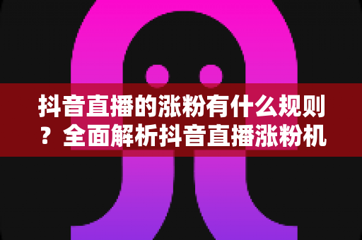 抖音直播的涨粉有什么规则?全面解析抖音直播涨粉机制与实战运营指南 抖音直播的涨粉有什么规则?全面解析抖音直播涨粉机制与实战运营指南