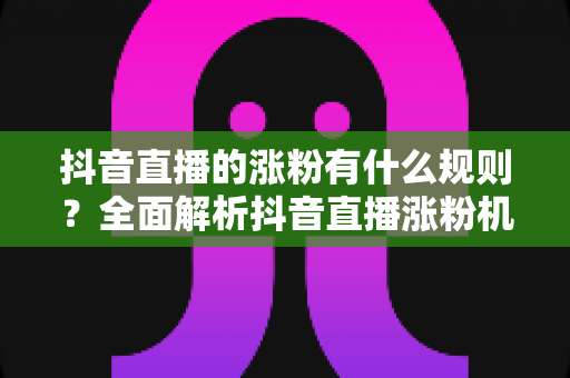 抖音直播的涨粉有什么规则？全面解析抖音直播涨粉机制与实战运营指南