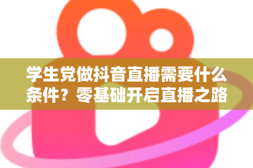 学生党做抖音直播需要什么条件？零基础开启直播之路的完整指南