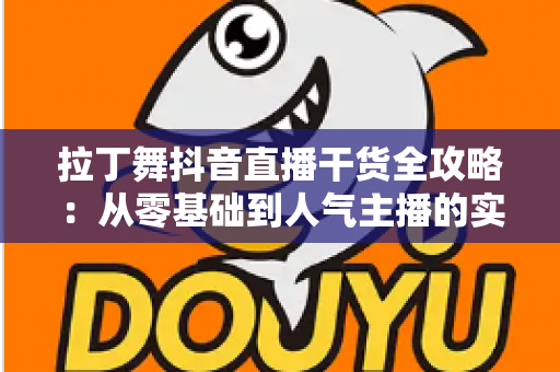 拉丁舞抖音直播干货全攻略:从零基础到人气主播的实战进阶指南 拉丁舞抖音直播干货全攻略:从零基础到人气主播的实战进阶指南