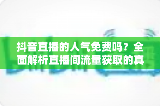 抖音直播的人气免费吗?全面解析直播间流量获取的真相与免费涨人气实用技巧 抖音直播的人气免费吗?全面解析直播间流量获取的真相与免费涨人气实用技巧