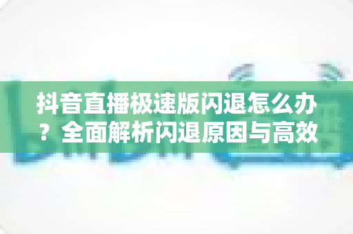 抖音直播极速版闪退怎么办？全面解析闪退原因与高效解决方法