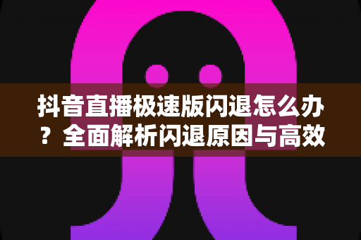 抖音直播极速版闪退怎么办？全面解析闪退原因与高效解决方法