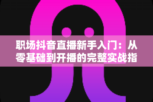 职场抖音直播新手入门：从零基础到开播的完整实战指南，助你快速掌握职场直播变现秘诀
