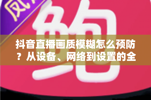 抖音直播画质模糊怎么预防？从设备、网络到设置的全方位高清直播指南
