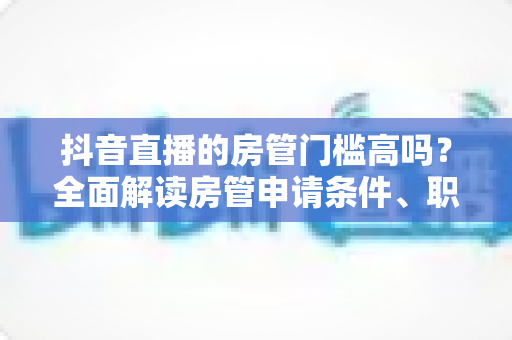 抖音直播的房管门槛高吗？全面解读房管申请条件、职责与成长路径