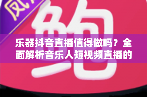 乐器抖音直播值得做吗?全面解析音乐人短视频直播的机遇、挑战与变现之道 乐器抖音直播值得做吗?全面解析音乐人短视频直播的机遇、挑战与变现之道