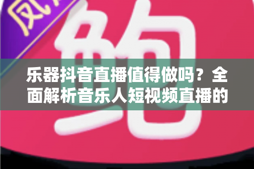 乐器抖音直播值得做吗?全面解析音乐人短视频直播的机遇、挑战与变现之道 乐器抖音直播值得做吗?全面解析音乐人短视频直播的机遇、挑战与变现之道