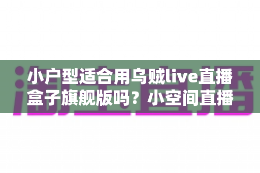 小户型适合用乌贼live直播盒子旗舰版吗？小空间直播设备选购与布置全攻略