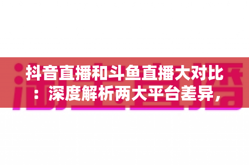 抖音直播和斗鱼直播大对比:深度解析两大平台差异,帮你找到最适合的直播舞台 抖音直播和斗鱼直播大对比:深度解析两大平台差异,帮你找到最适合的直播舞台