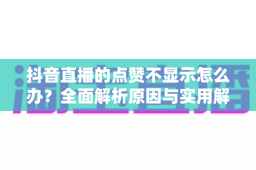 抖音直播的点赞不显示怎么办?全面解析原因与实用解决方案助你快速恢复正常点赞功能 抖音直播的点赞不显示怎么办?全面解析原因与实用解决方案助你快速恢复正常点赞功能