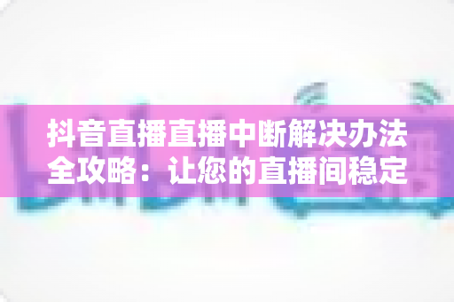 抖音直播直播中断解决办法全攻略：让您的直播间稳定不掉线的实用指南
