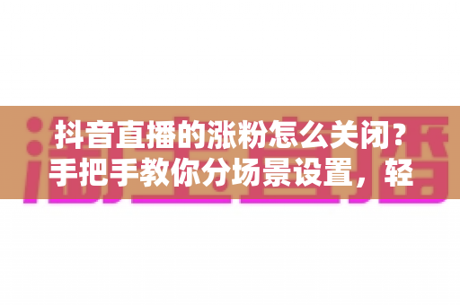 抖音直播的涨粉怎么关闭?手把手教你分场景设置,轻松告别打扰 抖音直播的涨粉怎么关闭?手把手教你分场景设置,轻松告别打扰