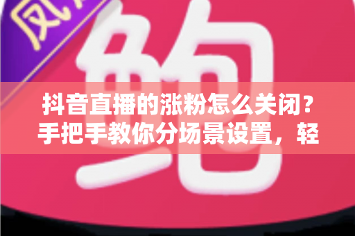 抖音直播的涨粉怎么关闭?手把手教你分场景设置,轻松告别打扰 抖音直播的涨粉怎么关闭?手把手教你分场景设置,轻松告别打扰