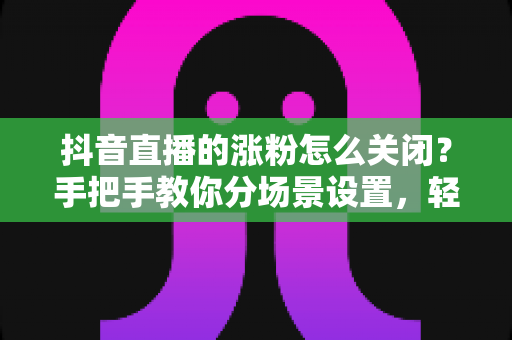 抖音直播的涨粉怎么关闭?手把手教你分场景设置,轻松告别打扰 抖音直播的涨粉怎么关闭?手把手教你分场景设置,轻松告别打扰
