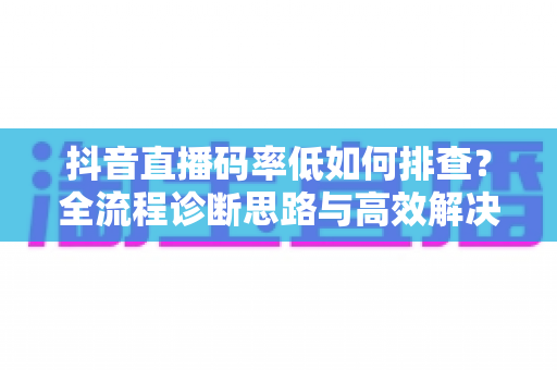 抖音直播码率低如何排查?全流程诊断思路与高效解决指南一文讲透 抖音直播码率低如何排查?全流程诊断思路与高效解决指南一文讲透