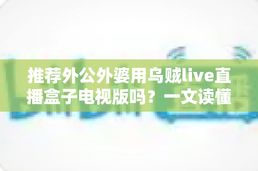 推荐外公外婆用乌贼live直播盒子电视版吗？一文读懂老人看电视的最优解