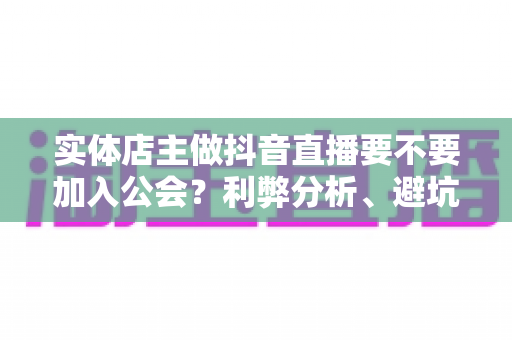 实体店主做抖音直播要不要加入公会?利弊分析、避坑指南与正确选择全解析 实体店主做抖音直播要不要加入公会?利弊分析、避坑指南与正确选择全解析