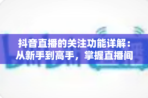 抖音直播的关注功能详解:从新手到高手,掌握直播间涨粉与粉丝运营的核心技巧 抖音直播的关注功能详解:从新手到高手,掌握直播间涨粉与粉丝运营的核心技巧