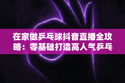 在家做乒乓球抖音直播全攻略:零基础打造高人气乒乓球直播间的实用指南 在家做乒乓球抖音直播全攻略:零基础打造高人气乒乓球直播间的实用指南