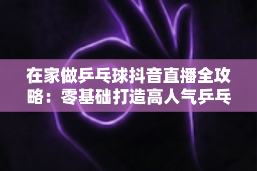 在家做乒乓球抖音直播全攻略:零基础打造高人气乒乓球直播间的实用指南 在家做乒乓球抖音直播全攻略:零基础打造高人气乒乓球直播间的实用指南