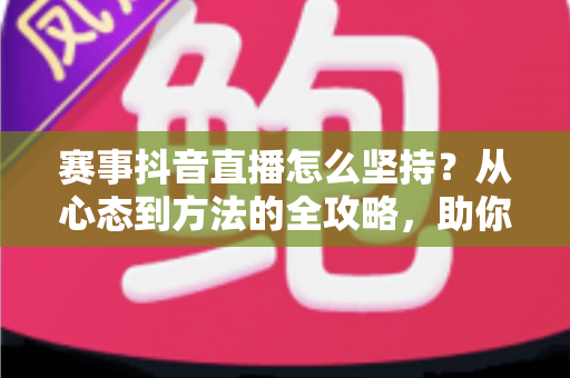 赛事抖音直播怎么坚持？从心态到方法的全攻略，助你长期稳定运营赛事直播间