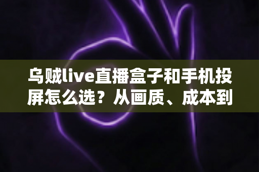 乌贼live直播盒子和手机投屏怎么选？从画质、成本到使用场景的全方位选购指南