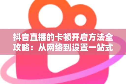 抖音直播的卡顿开启方法全攻略:从网络到设置一站式优化,轻松开启丝滑流畅的直播新体验 抖音直播的卡顿开启方法全攻略:从网络到设置一站式优化,轻松开启丝滑流畅的直播新体验