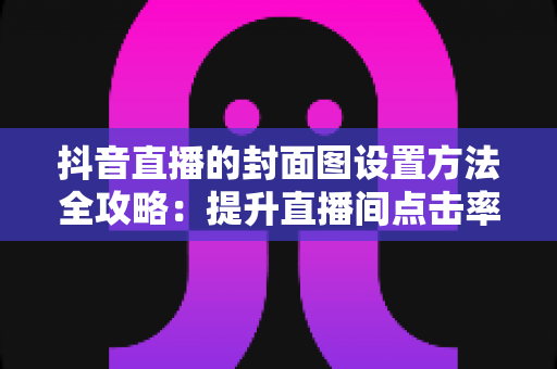抖音直播的封面图设置方法全攻略：提升直播间点击率的实用指南
