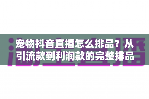 宠物抖音直播怎么排品？从引流款到利润款的完整排品策略与实战指南