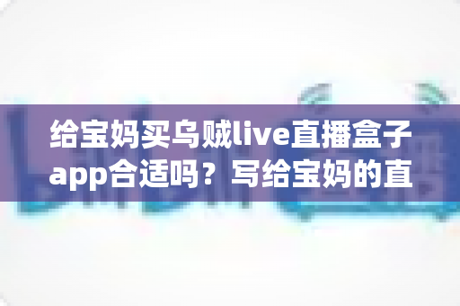 给宝妈买乌贼live直播盒子app合适吗?写给宝妈的直播盒子app选购利弊分析与避坑指南 给宝妈买乌贼live直播盒子app合适吗?写给宝妈的直播盒子app选购利弊分析与避坑指南