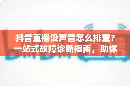 抖音直播没声音怎么排查?一站式故障诊断指南,助你快速找回直播间声音 抖音直播没声音怎么排查?一站式故障诊断指南,助你快速找回直播间声音