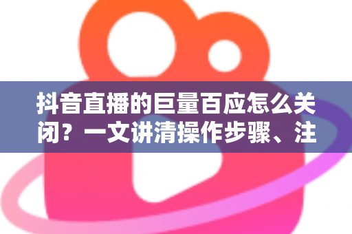 抖音直播的巨量百应怎么关闭？一文讲清操作步骤、注意事项与常见问题