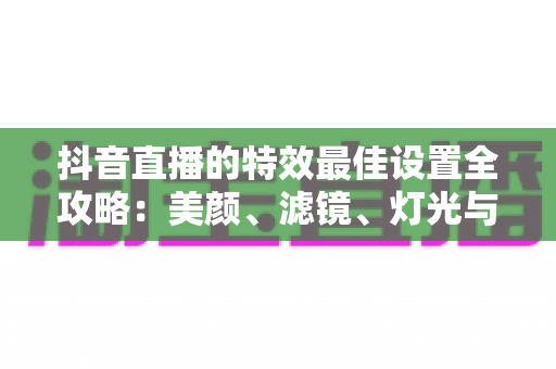 抖音直播的特效最佳设置全攻略：美颜、滤镜、灯光与互动特效一步到位，轻松打造高人气直播间