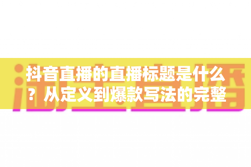 抖音直播的直播标题是什么?从定义到爆款写法的完整优化指南 抖音直播的直播标题是什么?从定义到爆款写法的完整优化指南