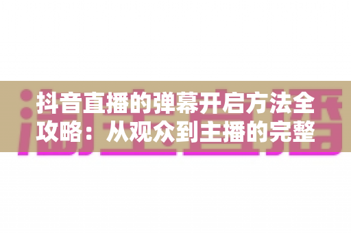 抖音直播的弹幕开启方法全攻略:从观众到主播的完整设置指南 抖音直播的弹幕开启方法全攻略:从观众到主播的完整设置指南