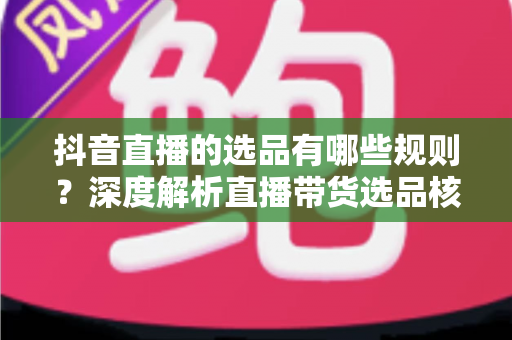 抖音直播的选品有哪些规则？深度解析直播带货选品核心规则与实战策略