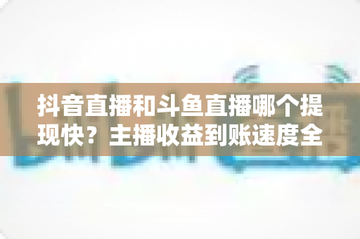抖音直播和斗鱼直播哪个提现快？主播收益到账速度全面对比指南