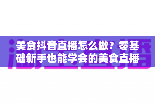 美食抖音直播怎么做?零基础新手也能学会的美食直播涨粉变现全攻略 美食抖音直播怎么做?零基础新手也能学会的美食直播涨粉变现全攻略