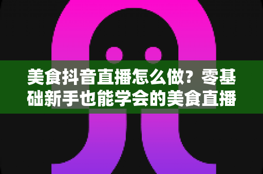 美食抖音直播怎么做?零基础新手也能学会的美食直播涨粉变现全攻略 美食抖音直播怎么做?零基础新手也能学会的美食直播涨粉变现全攻略