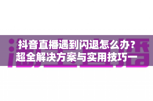 抖音直播遇到闪退怎么办？超全解决方案与实用技巧一次讲透，助你畅享直播不掉线